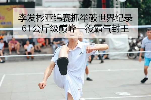 李发彬亚锦赛抓举破世界纪录 61公斤级巅峰一役霸气封王