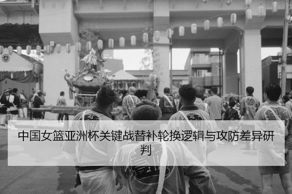 中国女篮亚洲杯关键战替补轮换逻辑与攻防差异研判（yaxin）